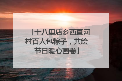 十八里店乡西直河村百人包粽子，共绘节日暖心画卷